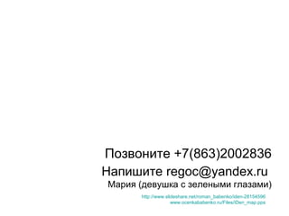 Позвоните +7(863)2002836
Напишите regoc@yandex.ru
Мария (девушка с зелеными глазами)
http://www.slideshare.net/roman_babenko/iden-28154596
www.ocenkababenko.ru/Files/iDen_map.pps
 