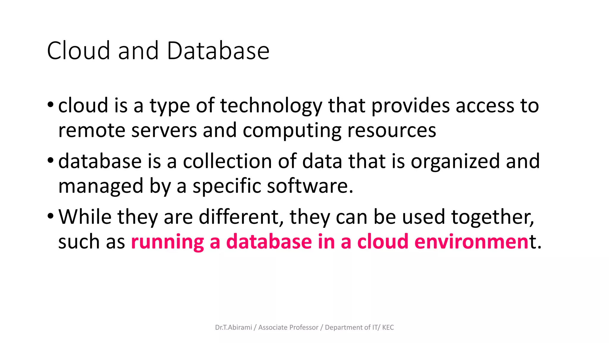 Cloud and Database
• cloud is a type of technology that provides access to
remote servers and computing resources
• database is a collection of data that is organized and
managed by a specific software.
• While they are different, they can be used together,
such as running a database in a cloud environment.
Dr.T.Abirami / Associate Professor / Department of IT/ KEC
 