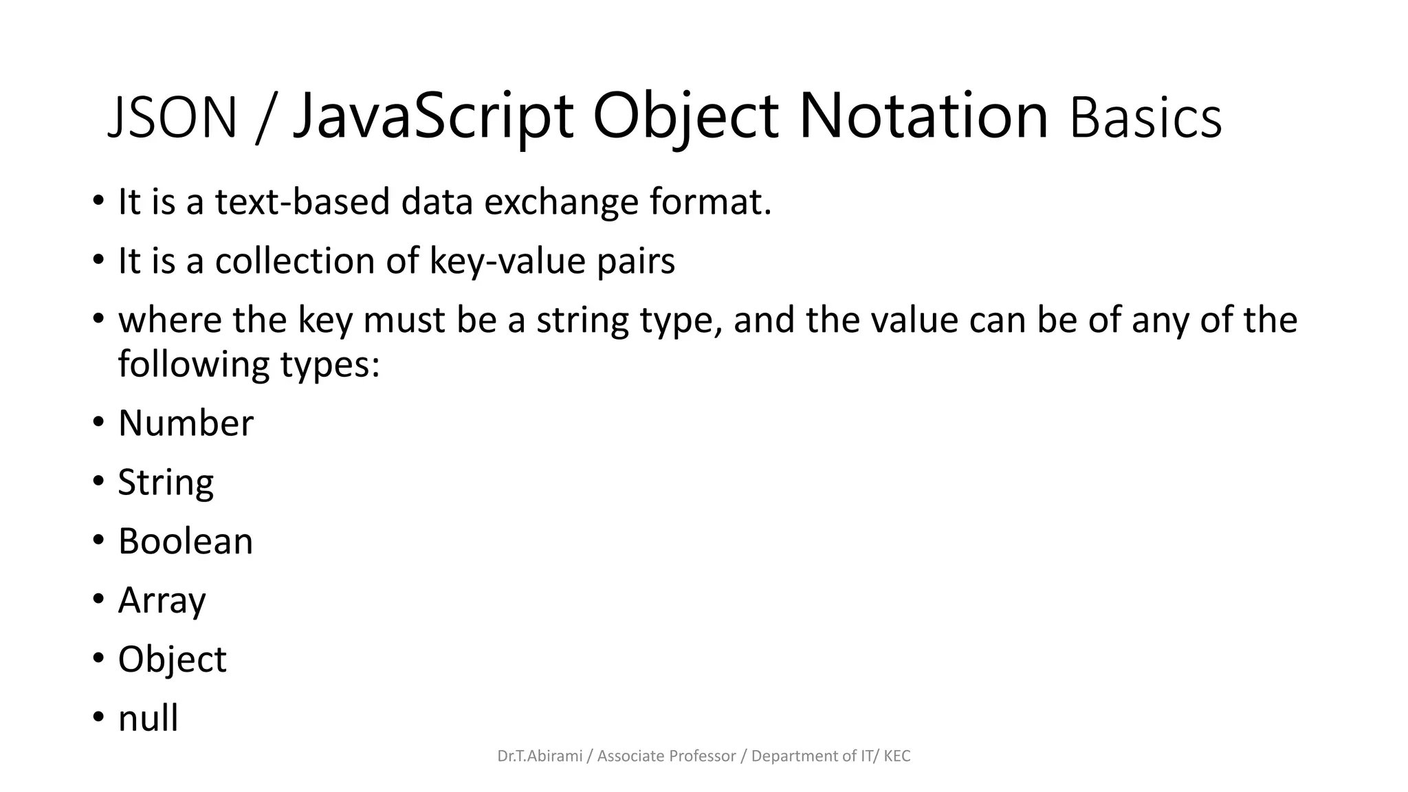 JSON / JavaScript Object Notation Basics
• It is a text-based data exchange format.
• It is a collection of key-value pairs
• where the key must be a string type, and the value can be of any of the
following types:
• Number
• String
• Boolean
• Array
• Object
• null
Dr.T.Abirami / Associate Professor / Department of IT/ KEC
 