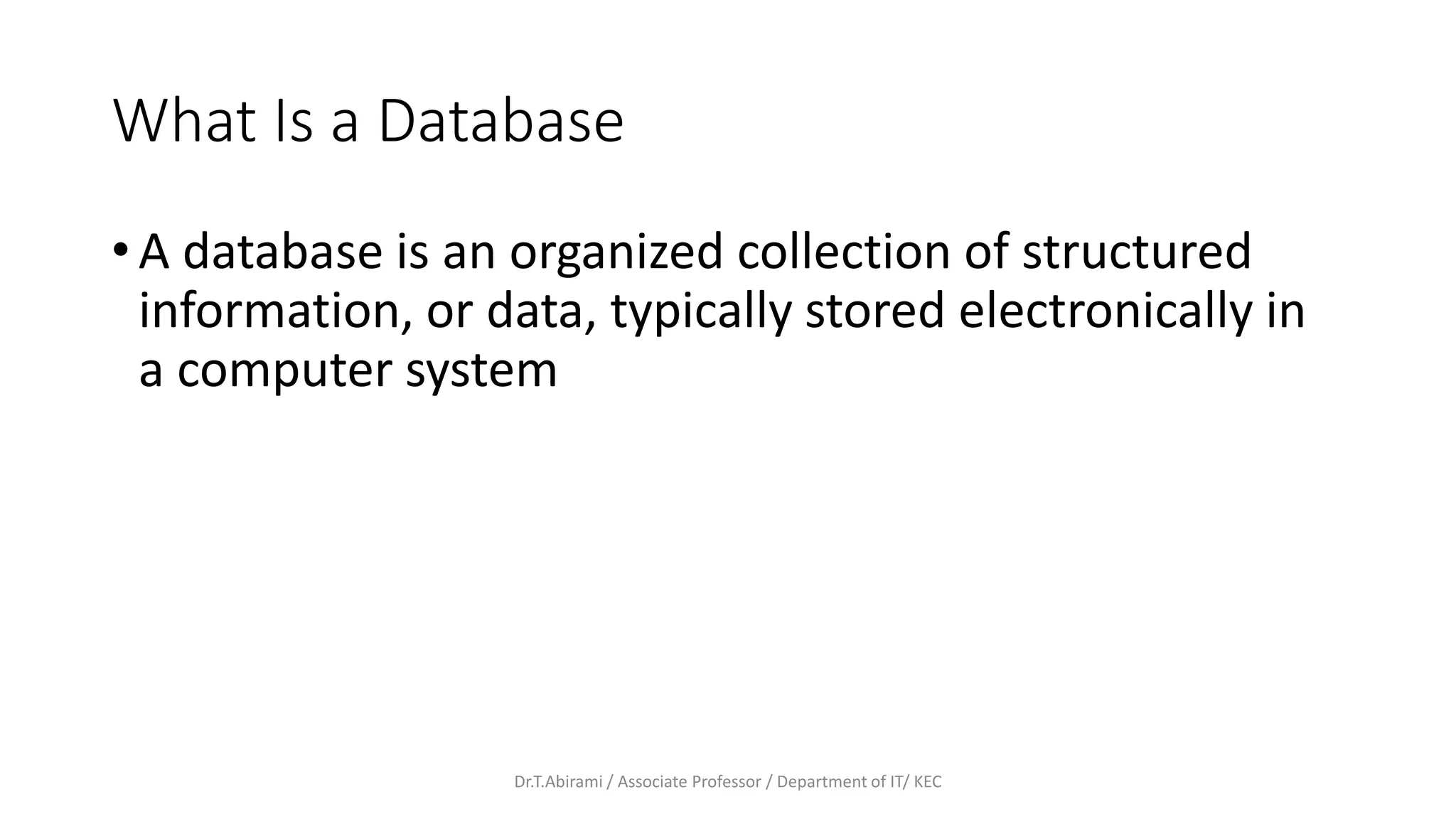 What Is a Database
• A database is an organized collection of structured
information, or data, typically stored electronically in
a computer system
Dr.T.Abirami / Associate Professor / Department of IT/ KEC
 