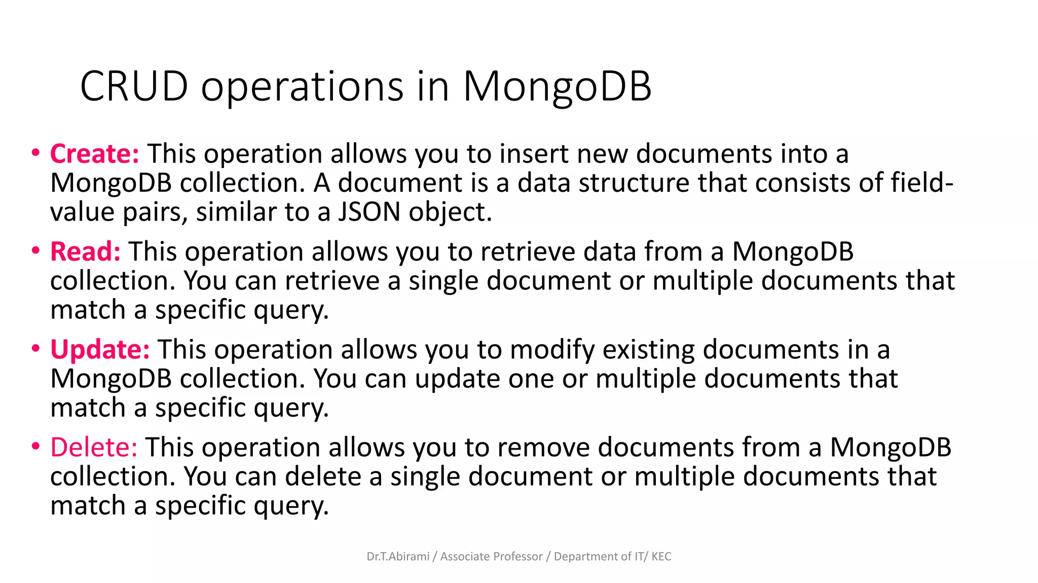 CRUD operations in MongoDB
• Create: This operation allows you to insert new documents into a
MongoDB collection. A document is a data structure that consists of field-
value pairs, similar to a JSON object.
• Read: This operation allows you to retrieve data from a MongoDB
collection. You can retrieve a single document or multiple documents that
match a specific query.
• Update: This operation allows you to modify existing documents in a
MongoDB collection. You can update one or multiple documents that
match a specific query.
• Delete: This operation allows you to remove documents from a MongoDB
collection. You can delete a single document or multiple documents that
match a specific query.
Dr.T.Abirami / Associate Professor / Department of IT/ KEC
 