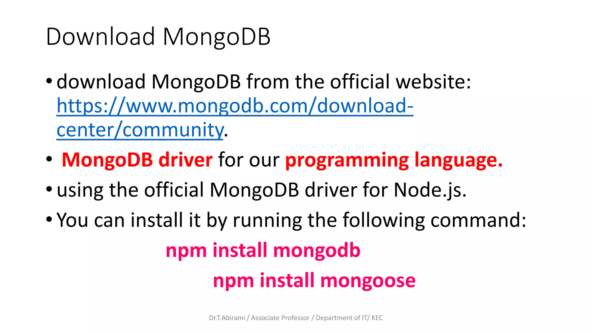 Download MongoDB
• download MongoDB from the official website:
https://www.mongodb.com/download-
center/community.
• MongoDB driver for our programming language.
• using the official MongoDB driver for Node.js.
• You can install it by running the following command:
npm install mongodb
npm install mongoose
Dr.T.Abirami / Associate Professor / Department of IT/ KEC
 