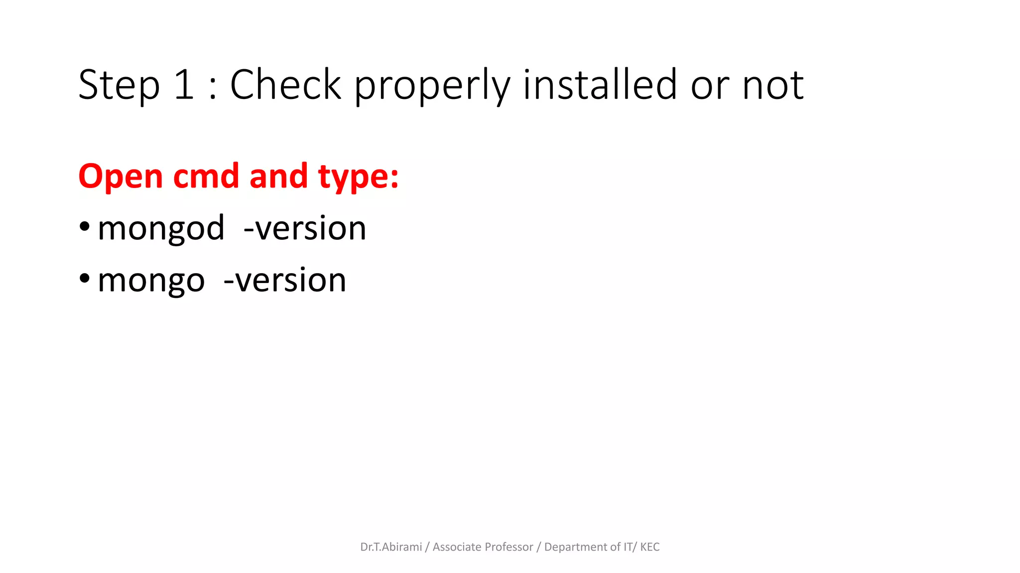 Step 1 : Check properly installed or not
Open cmd and type:
• mongod -version
• mongo -version
Dr.T.Abirami / Associate Professor / Department of IT/ KEC
 