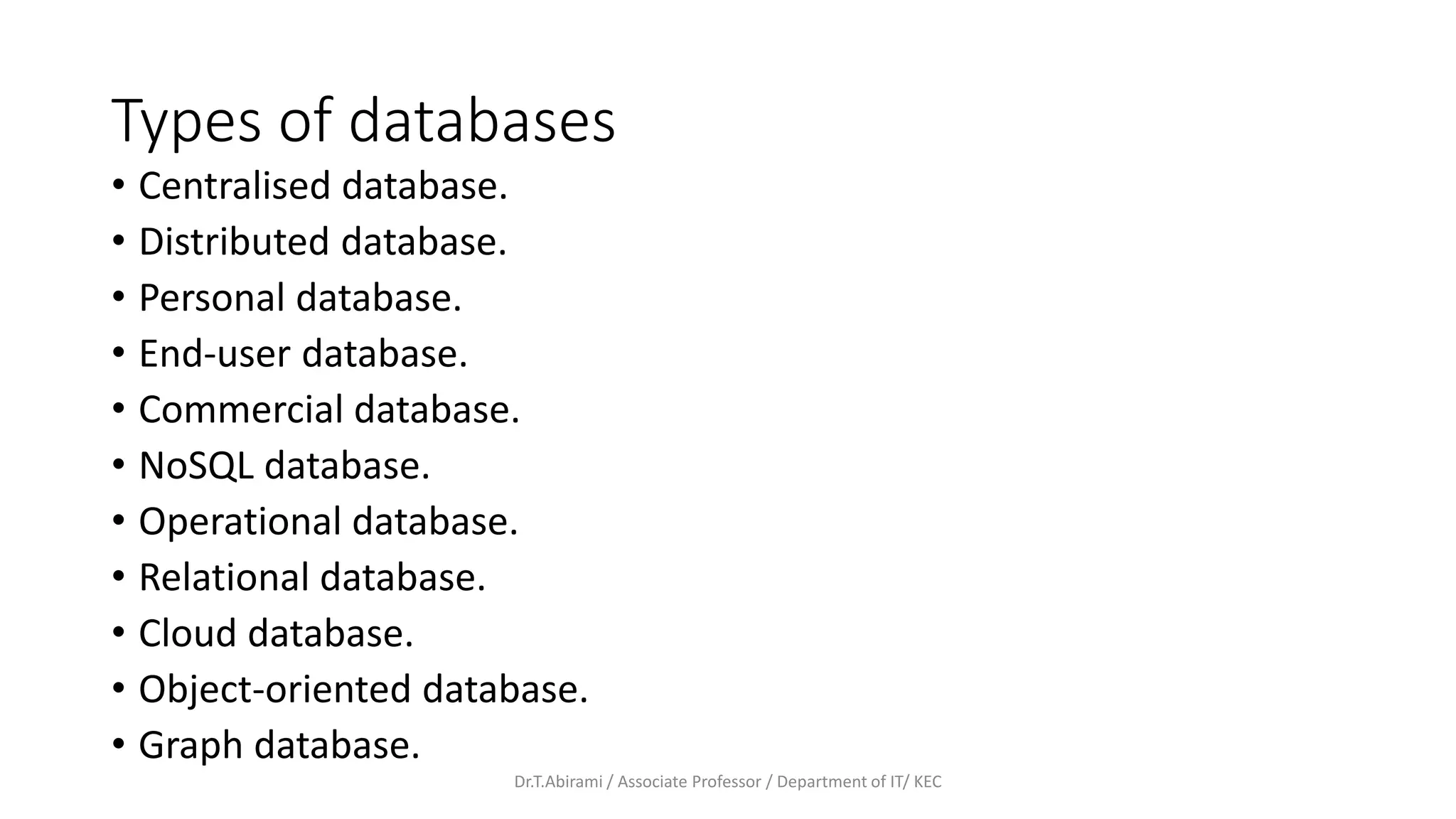 Types of databases
• Centralised database.
• Distributed database.
• Personal database.
• End-user database.
• Commercial database.
• NoSQL database.
• Operational database.
• Relational database.
• Cloud database.
• Object-oriented database.
• Graph database.
Dr.T.Abirami / Associate Professor / Department of IT/ KEC
 
