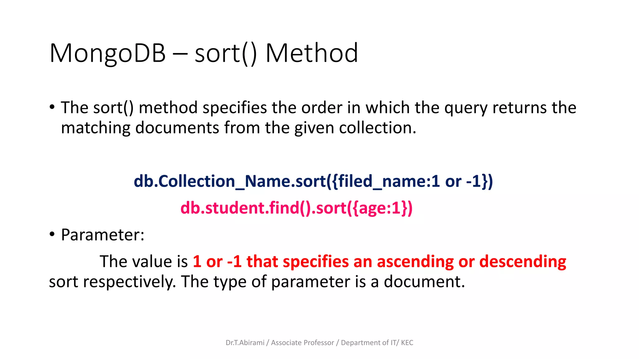 MongoDB – sort() Method
• The sort() method specifies the order in which the query returns the
matching documents from the given collection.
db.Collection_Name.sort({filed_name:1 or -1})
db.student.find().sort({age:1})
• Parameter:
The value is 1 or -1 that specifies an ascending or descending
sort respectively. The type of parameter is a document.
Dr.T.Abirami / Associate Professor / Department of IT/ KEC
 
