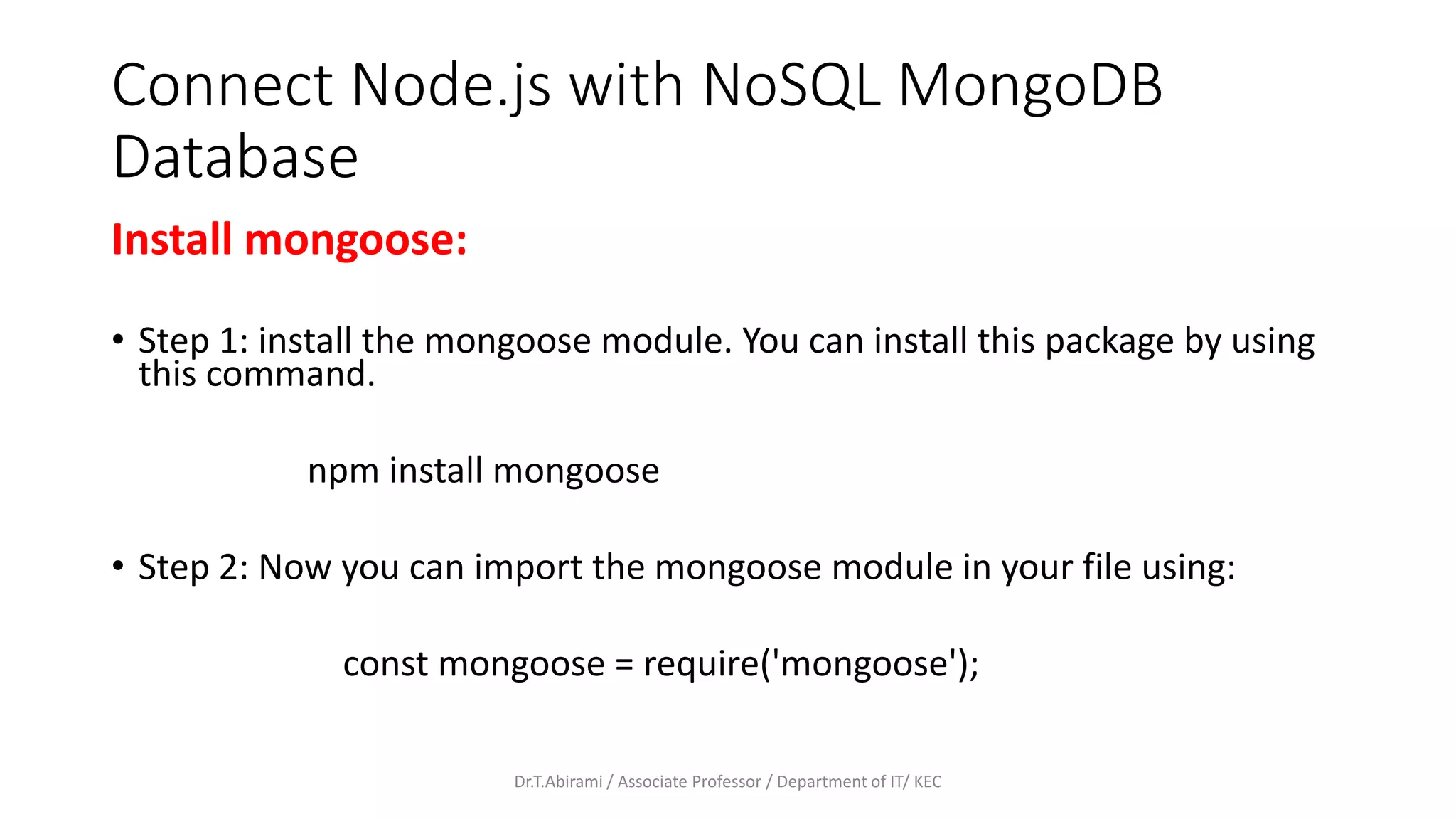 Connect Node.js with NoSQL MongoDB
Database
Install mongoose:
• Step 1: install the mongoose module. You can install this package by using
this command.
npm install mongoose
• Step 2: Now you can import the mongoose module in your file using:
const mongoose = require('mongoose');
Dr.T.Abirami / Associate Professor / Department of IT/ KEC
 
