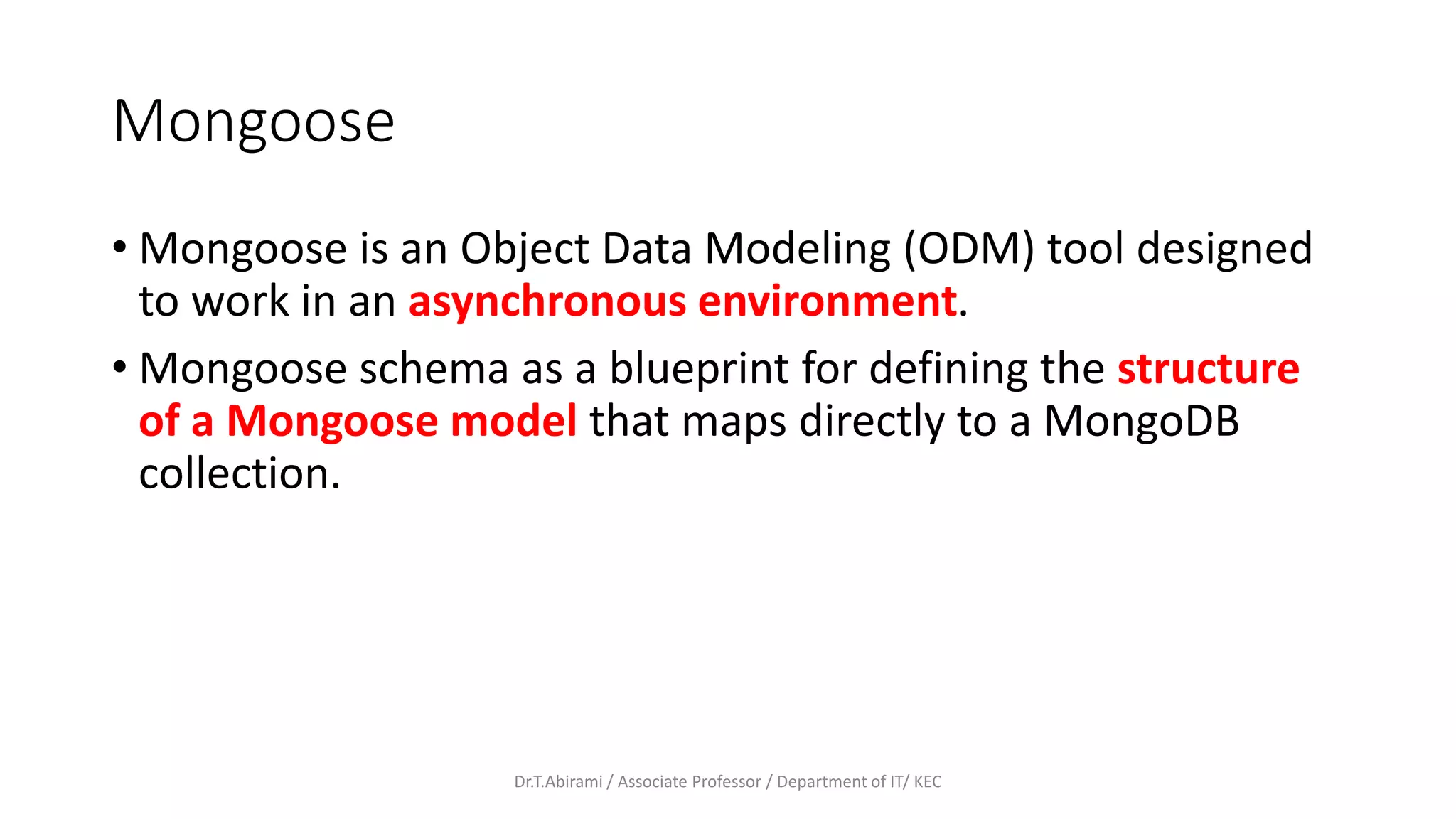 Mongoose
• Mongoose is an Object Data Modeling (ODM) tool designed
to work in an asynchronous environment.
• Mongoose schema as a blueprint for defining the structure
of a Mongoose model that maps directly to a MongoDB
collection.
Dr.T.Abirami / Associate Professor / Department of IT/ KEC
 