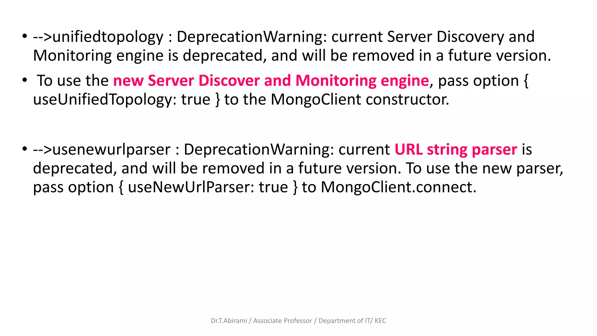 • -->unifiedtopology : DeprecationWarning: current Server Discovery and
Monitoring engine is deprecated, and will be removed in a future version.
• To use the new Server Discover and Monitoring engine, pass option {
useUnifiedTopology: true } to the MongoClient constructor.
• -->usenewurlparser : DeprecationWarning: current URL string parser is
deprecated, and will be removed in a future version. To use the new parser,
pass option { useNewUrlParser: true } to MongoClient.connect.
Dr.T.Abirami / Associate Professor / Department of IT/ KEC
 