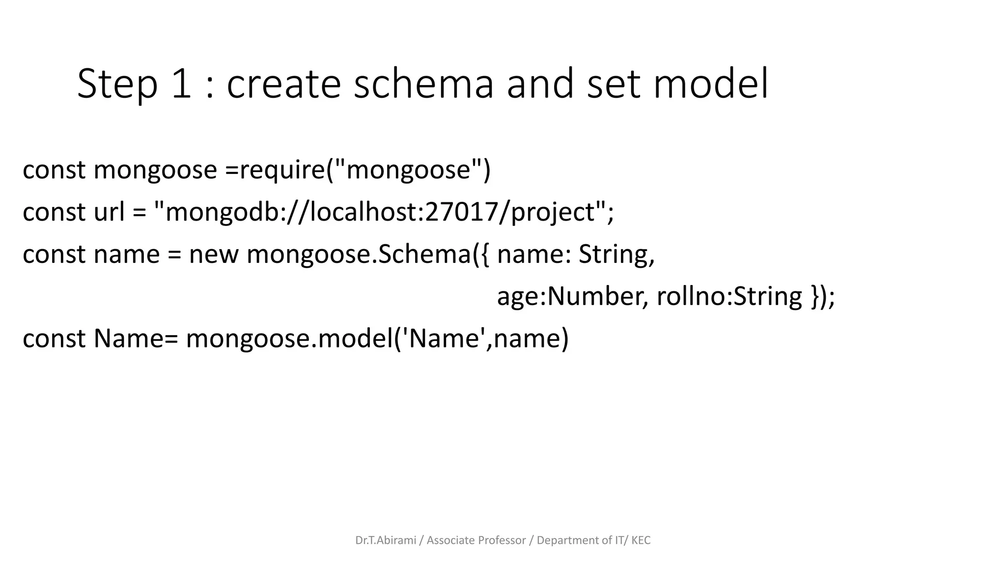 Step 1 : create schema and set model
const mongoose =require("mongoose")
const url = "mongodb://localhost:27017/project";
const name = new mongoose.Schema({ name: String,
age:Number, rollno:String });
const Name= mongoose.model('Name',name)
Dr.T.Abirami / Associate Professor / Department of IT/ KEC
 