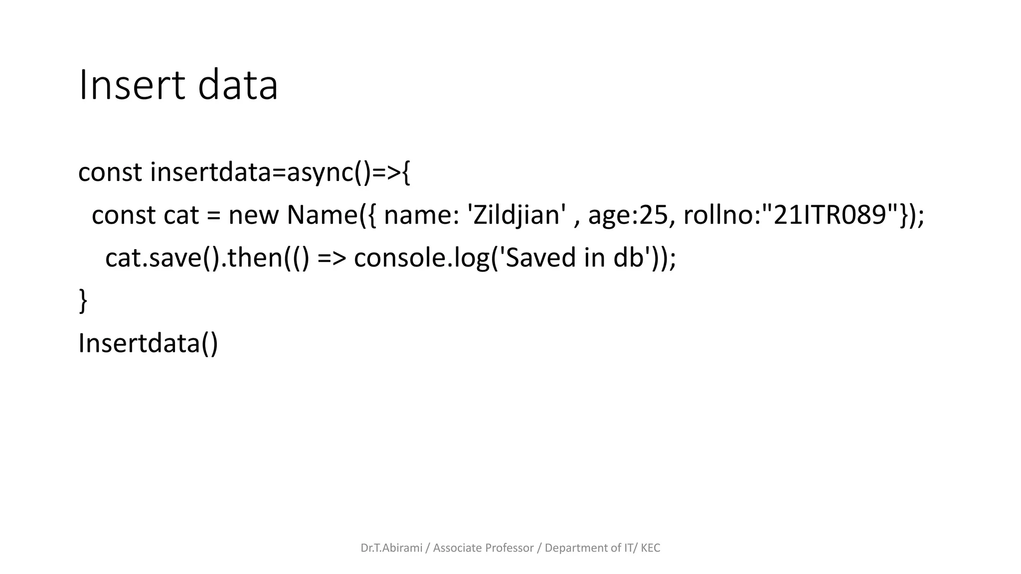 Insert data
const insertdata=async()=>{
const cat = new Name({ name: 'Zildjian' , age:25, rollno:"21ITR089"});
cat.save().then(() => console.log('Saved in db'));
}
Insertdata()
Dr.T.Abirami / Associate Professor / Department of IT/ KEC
 