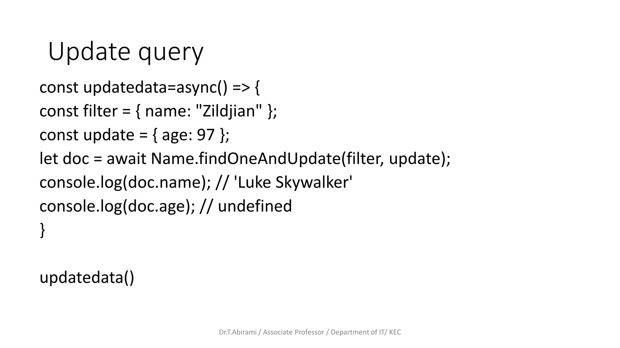 Update query
const updatedata=async() => {
const filter = { name: "Zildjian" };
const update = { age: 97 };
let doc = await Name.findOneAndUpdate(filter, update);
console.log(doc.name); // 'Luke Skywalker'
console.log(doc.age); // undefined
}
updatedata()
Dr.T.Abirami / Associate Professor / Department of IT/ KEC
 