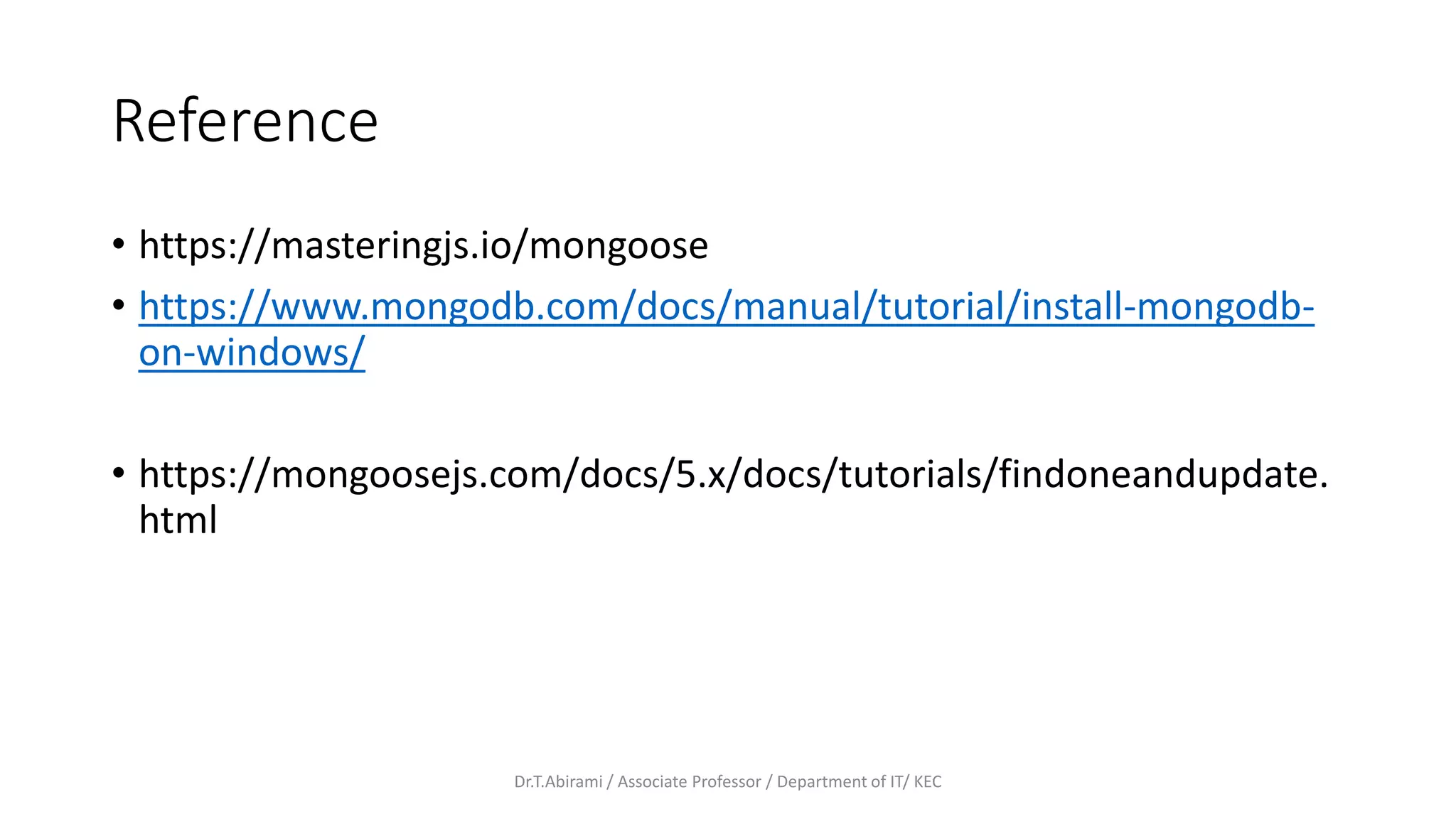 Reference
• https://masteringjs.io/mongoose
• https://www.mongodb.com/docs/manual/tutorial/install-mongodb-
on-windows/
• https://mongoosejs.com/docs/5.x/docs/tutorials/findoneandupdate.
html
Dr.T.Abirami / Associate Professor / Department of IT/ KEC
 