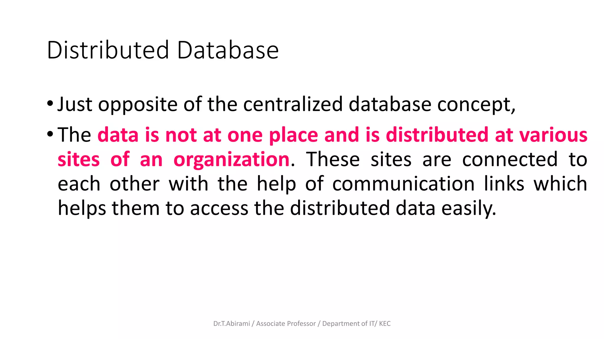 Distributed Database
• Just opposite of the centralized database concept,
• The data is not at one place and is distributed at various
sites of an organization. These sites are connected to
each other with the help of communication links which
helps them to access the distributed data easily.
Dr.T.Abirami / Associate Professor / Department of IT/ KEC
 
