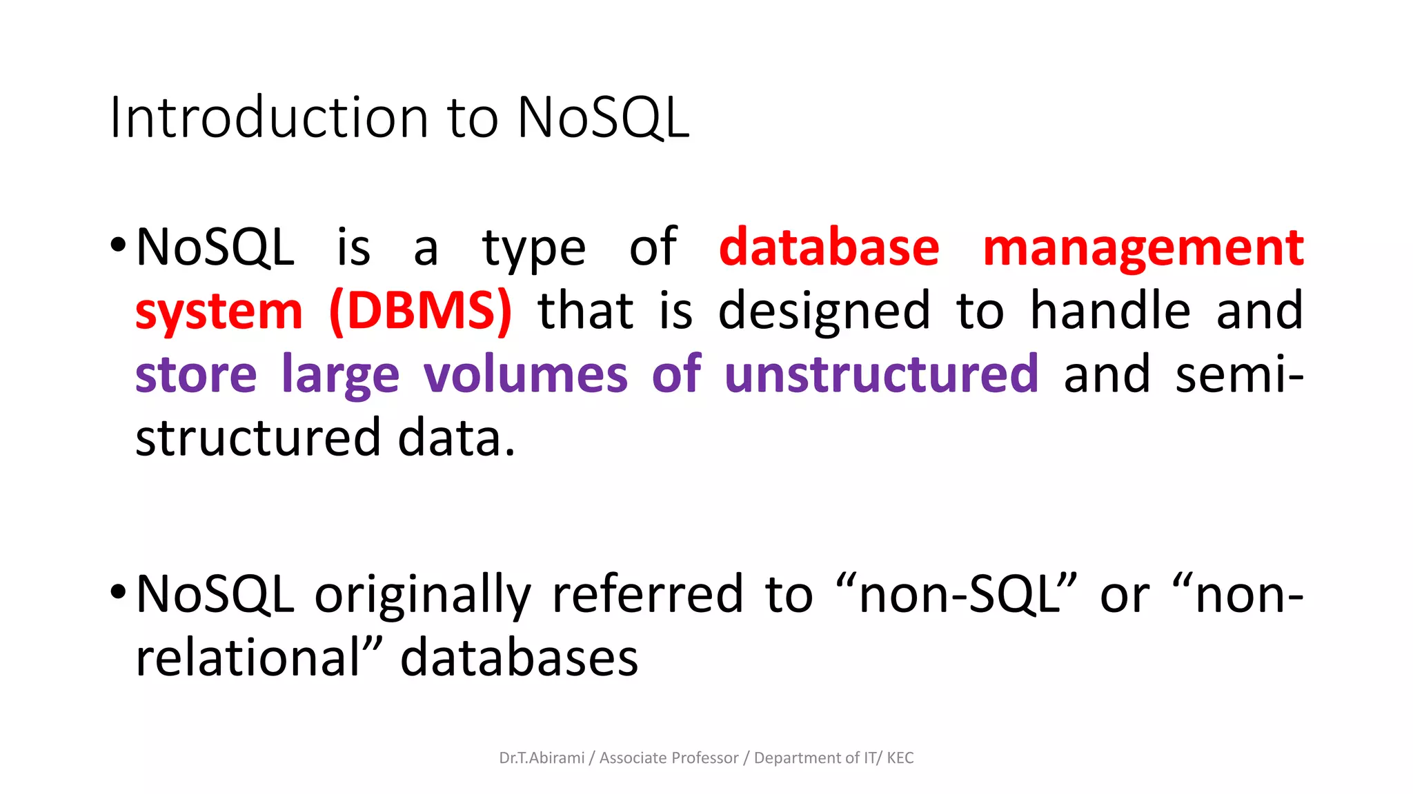 Introduction to NoSQL
•NoSQL is a type of database management
system (DBMS) that is designed to handle and
store large volumes of unstructured and semi-
structured data.
•NoSQL originally referred to “non-SQL” or “non-
relational” databases
Dr.T.Abirami / Associate Professor / Department of IT/ KEC
 