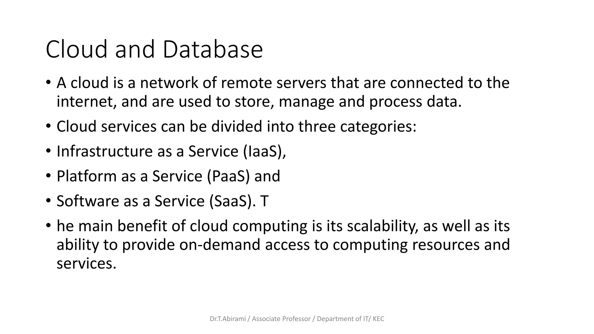 Cloud and Database
• A cloud is a network of remote servers that are connected to the
internet, and are used to store, manage and process data.
• Cloud services can be divided into three categories:
• Infrastructure as a Service (IaaS),
• Platform as a Service (PaaS) and
• Software as a Service (SaaS). T
• he main benefit of cloud computing is its scalability, as well as its
ability to provide on-demand access to computing resources and
services.
Dr.T.Abirami / Associate Professor / Department of IT/ KEC
 