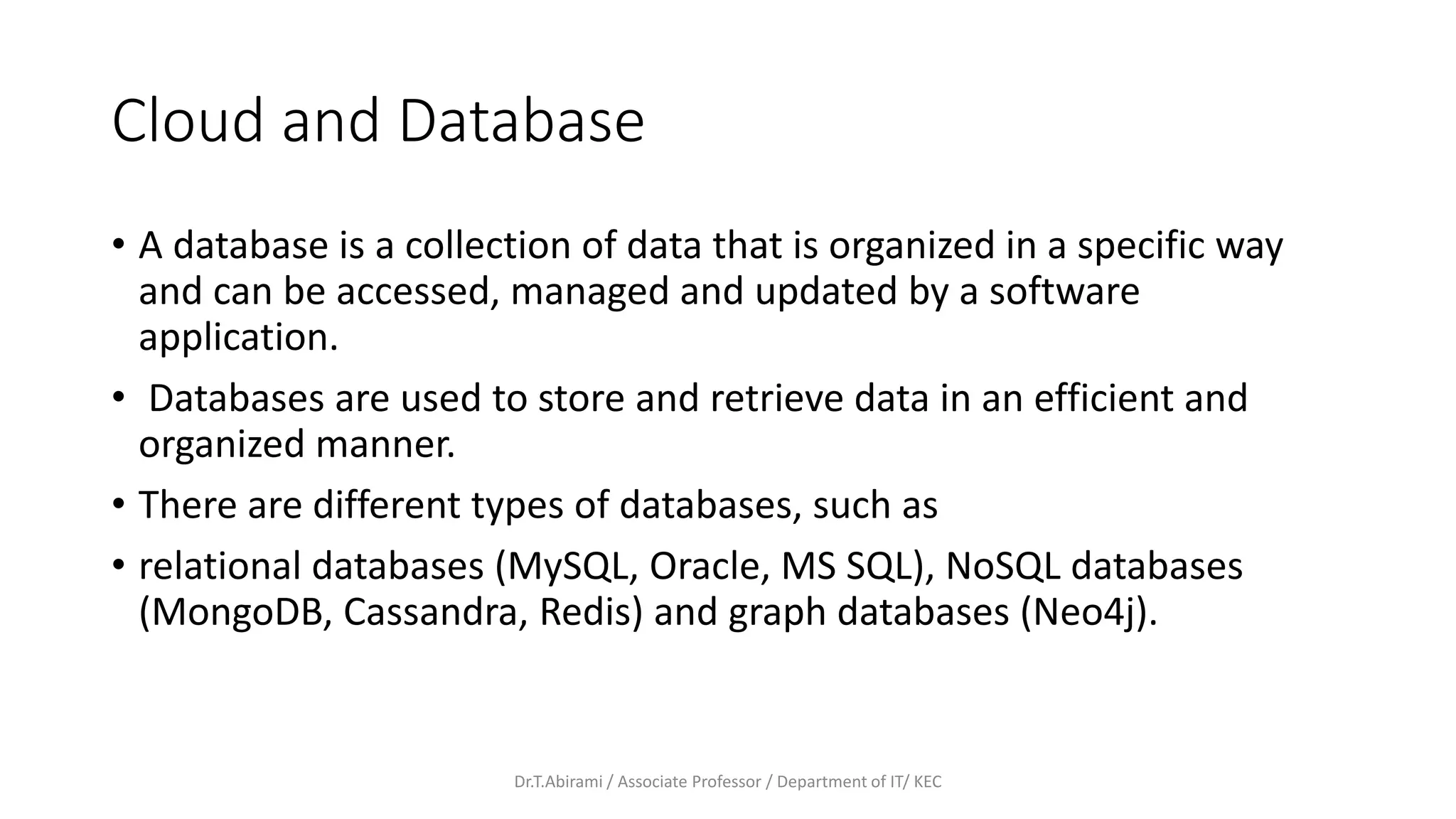 Cloud and Database
• A database is a collection of data that is organized in a specific way
and can be accessed, managed and updated by a software
application.
• Databases are used to store and retrieve data in an efficient and
organized manner.
• There are different types of databases, such as
• relational databases (MySQL, Oracle, MS SQL), NoSQL databases
(MongoDB, Cassandra, Redis) and graph databases (Neo4j).
Dr.T.Abirami / Associate Professor / Department of IT/ KEC
 