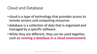 Cloud and Database
• cloud is a type of technology that provides access to
remote servers and computing resources
• database is a collection of data that is organized and
managed by a specific software.
• While they are different, they can be used together,
such as running a database in a cloud environment.
Dr.T.Abirami / Associate Professor / Department of IT/ KEC
 