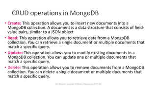 CRUD operations in MongoDB
• Create: This operation allows you to insert new documents into a
MongoDB collection. A document is a data structure that consists of field-
value pairs, similar to a JSON object.
• Read: This operation allows you to retrieve data from a MongoDB
collection. You can retrieve a single document or multiple documents that
match a specific query.
• Update: This operation allows you to modify existing documents in a
MongoDB collection. You can update one or multiple documents that
match a specific query.
• Delete: This operation allows you to remove documents from a MongoDB
collection. You can delete a single document or multiple documents that
match a specific query.
Dr.T.Abirami / Associate Professor / Department of IT/ KEC
 