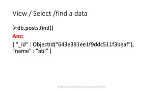 View / Select /find a data
db.posts.find()
Ans:
{ "_id" : ObjectId("643e391ee1f9ddc511f3beaf"),
"name" : "abi" }
Dr.T.Abirami / Associate Professor / Department of IT/ KEC
 
