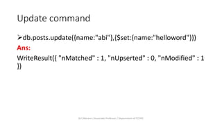 Update command
db.posts.update({name:"abi"},{$set:{name:"helloword"}})
Ans:
WriteResult({ "nMatched" : 1, "nUpserted" : 0, "nModified" : 1
})
Dr.T.Abirami / Associate Professor / Department of IT/ KEC
 