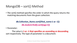 MongoDB – sort() Method
• The sort() method specifies the order in which the query returns the
matching documents from the given collection.
db.Collection_Name.sort({filed_name:1 or -1})
db.student.find().sort({age:1})
• Parameter:
The value is 1 or -1 that specifies an ascending or descending
sort respectively. The type of parameter is a document.
Dr.T.Abirami / Associate Professor / Department of IT/ KEC
 