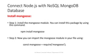 Connect Node.js with NoSQL MongoDB
Database
Install mongoose:
• Step 1: install the mongoose module. You can install this package by using
this command.
npm install mongoose
• Step 2: Now you can import the mongoose module in your file using:
const mongoose = require('mongoose');
Dr.T.Abirami / Associate Professor / Department of IT/ KEC
 