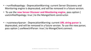 • -->unifiedtopology : DeprecationWarning: current Server Discovery and
Monitoring engine is deprecated, and will be removed in a future version.
• To use the new Server Discover and Monitoring engine, pass option {
useUnifiedTopology: true } to the MongoClient constructor.
• -->usenewurlparser : DeprecationWarning: current URL string parser is
deprecated, and will be removed in a future version. To use the new parser,
pass option { useNewUrlParser: true } to MongoClient.connect.
Dr.T.Abirami / Associate Professor / Department of IT/ KEC
 