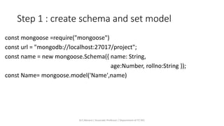 Step 1 : create schema and set model
const mongoose =require("mongoose")
const url = "mongodb://localhost:27017/project";
const name = new mongoose.Schema({ name: String,
age:Number, rollno:String });
const Name= mongoose.model('Name',name)
Dr.T.Abirami / Associate Professor / Department of IT/ KEC
 