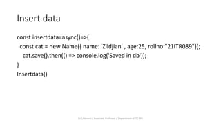 Insert data
const insertdata=async()=>{
const cat = new Name({ name: 'Zildjian' , age:25, rollno:"21ITR089"});
cat.save().then(() => console.log('Saved in db'));
}
Insertdata()
Dr.T.Abirami / Associate Professor / Department of IT/ KEC
 