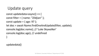 Update query
const updatedata=async() => {
const filter = { name: "Zildjian" };
const update = { age: 97 };
let doc = await Name.findOneAndUpdate(filter, update);
console.log(doc.name); // 'Luke Skywalker'
console.log(doc.age); // undefined
}
updatedata()
Dr.T.Abirami / Associate Professor / Department of IT/ KEC
 