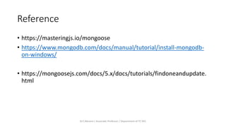 Reference
• https://masteringjs.io/mongoose
• https://www.mongodb.com/docs/manual/tutorial/install-mongodb-
on-windows/
• https://mongoosejs.com/docs/5.x/docs/tutorials/findoneandupdate.
html
Dr.T.Abirami / Associate Professor / Department of IT/ KEC
 