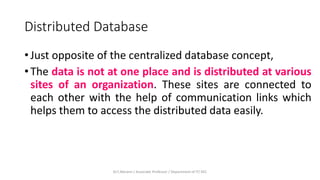 Distributed Database
• Just opposite of the centralized database concept,
• The data is not at one place and is distributed at various
sites of an organization. These sites are connected to
each other with the help of communication links which
helps them to access the distributed data easily.
Dr.T.Abirami / Associate Professor / Department of IT/ KEC
 