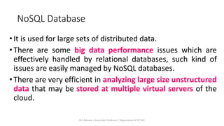 NoSQL Database
•It is used for large sets of distributed data.
•There are some big data performance issues which are
effectively handled by relational databases, such kind of
issues are easily managed by NoSQL databases.
•There are very efficient in analyzing large size unstructured
data that may be stored at multiple virtual servers of the
cloud.
Dr.T.Abirami / Associate Professor / Department of IT/ KEC
 