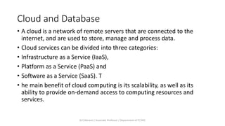 Cloud and Database
• A cloud is a network of remote servers that are connected to the
internet, and are used to store, manage and process data.
• Cloud services can be divided into three categories:
• Infrastructure as a Service (IaaS),
• Platform as a Service (PaaS) and
• Software as a Service (SaaS). T
• he main benefit of cloud computing is its scalability, as well as its
ability to provide on-demand access to computing resources and
services.
Dr.T.Abirami / Associate Professor / Department of IT/ KEC
 