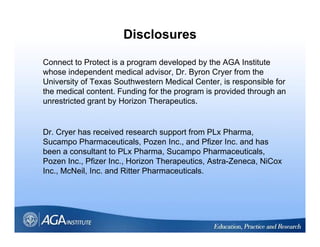 Disclosures

Connect to Protect is a program developed by the AGA Institute
whose independent medical advisor, Dr. Byron Cryer from the
University of Texas Southwestern Medical Center, is responsible for
the medical content. Funding for the program is provided through an
unrestricted grant by Horizon Therapeutics.


Dr. Cryer has received research support from PLx Pharma,
Sucampo Ph
S         Pharmaceuticals, P
                       ti l Pozen I Inc., and Pfi
                                            d Pfizer I
                                                     Inc. and h
                                                            d has
been a consultant to PLx Pharma, Sucampo Pharmaceuticals,
Pozen Inc., Pfizer Inc., Horizon Therapeutics, Astra-Zeneca, NiCox
Inc., McNeil, Inc.
Inc McNeil Inc and Ritter Pharmaceuticals
                             Pharmaceuticals.
 