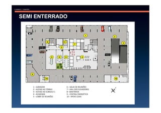 SEMI ENTERRADO


                                                                1
                                                                       2

                     8                   8
                                                                            3
                                                    7
                                     5



                         6       6       6                  4




   9

                   10                                                  10


       1 – GARAGEM                           6 – SALAS DE REUNIÕES
       2 – ACESSO AO TÉRREO                  7 – HALL DOS ELEVADORES
       3 – ACESSO AO SUBSOLO 1               8– SANITÁRIOS
       4 – ACADEMIA                          9 – CENTRAL ENERGÉTICA
       5 – LOBBY DE REUNIÕES                 10 – APOIO LOJAS
 