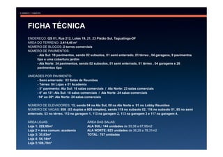 FICHA TÉCNICA
ENDEREÇO: QS 01, Rua 212, Lotes 19, 21, 23 Pistão Sul, Taguatinga-DF
ÁREA DO TERRENO: 3.414,40 m²
NÚMERO DE BLOCOS: 2 torres comerciais
NÚMERO DE PAVIMENTOS:
     - Ala Sul: 18 pavimentos, sendo 02 subsolos, 01 semi enterrado, 01 térreo , 04 garagens, 9 pavimentos
     tipo e uma cobertura jardim
     - Ala Norte: 34 pavimentos, sendo 02 subsolos, 01 semi enterrado, 01 térreo , 04 garagens e 26
     pavimentos tipo

UNIDADES POR PAVIMENTO:
     - Semi enterrado: 03 Salas de Reuniões
     - Térreo: 04 Lojas e 01 Academia
     - 5° pavimento: Ala Sul: 16 salas comerciais / Ala Norte: 23 salas comerciais
     - 6° ao 13°: Ala Sul: 16 salas comerciais / Ala Norte: 24 salas comerciais
     -14º ao 30º: Ala Norte: 24 salas comerciais

NÚMERO DE ELEVADORES: 13, sendo 04 na Ala Sul, 08 na Ala Norte e 01 no Lobby Reuniões
NÚMERO DE VAGAS: 808 (03 duplas e 805 simples), sendo 118 no subsolo 02, 116 no subsolo 01, 65 no semi
enterrado, 53 no térreo, 113 na garagem 1, 113 na garagem 2, 113 na garagem 3 e 117 na garagem 4.

ÁREA LOJAS:                           ÁREA DAS SALAS:
Loja 1: 222,65m²                      ALA SUL: 144 unidades de 33,38 a 67,95m2
Loja 2 = área comum: academia         ALA NORTE: 623 unidades de 36,29 a 78,31m2
Loja 3: 30,63m²                       TOTAL: 767 unidades
Loja 4: 54,14m²
Loja 5:108,79m²
 