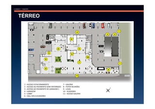 TÉRREO

                                                                             1
                                                        4
                                                                     3   2

                                                  6



                                   8                        5

                          9
                                                   6
                                                                10
                      9
                                                            7
                                                                             1

                      9
                                                                     9


                                                       11



 1 – ACESSO ESTACIONAMENTO                7 – GALERIA
 2 – ACESSO AO PAVIMENTO SEMI ENTERRADO   8 – FOYER REUNIÕES
 3 – ACESSO AO PAVIMENTO DE GARAGEM 1     9 – LOJAS
 4 – GARAGEM                              10 – ACADEMIA
 5 – LOBBY                                11 – ACESSO GALERIA
 6 – HALL DOS ELEVADORES
 