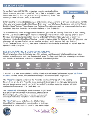 10
To use Talk Fusion CONNECT’s innovative, industry-leading Desktop
Share, you must have the updated Talk Fusion Toolbar installed on your
computer’s desktop. You can get it by clicking the Desktop Share Client
icon in your Talk Fusion CONNECT Dashboard.
Before starting your Live Broadcast, open and minimize any documents or browser windows you want to
show your attendees using Desktop Share. Then, open your Talk Fusion Toolbar and click on the “Toggle
Desktop Share” button. This will open your Desktop Share Window, and now you are ready to show your
attendees only what you want them to see during your Live Broadcast!
To enable Desktop Share during your Live Broadcast, just click the Desktop Share icon in your Meeting
Room’s Live Broadcast Navigator. The icon will change color to let you know Desktop Share is active.
Now just minimize your presentation window, and drag the file or window you want to show your
attendees into the Desktop Share Window—you can move or resize the Desktop Share Window, and your
attendees will see exactly what you are sharing, as clearly as if it were on their own desktop!
To exit Desktop Share, just bring your presentation window/Internet browser back up, and click on the
Desktop Share icon again.
LIVE BROADCASTING & VIDEO CONFERENCING
Now that you know how to host your own fully featured Live Broadcast, let’s look at the many other
options available during both Live Broadcasts & Video Conferences to help you engage your audience
and deliver the best online interaction experience available anywhere!
5. At the top of your screen during both Live Broadcasts and Video Conferences is your Talk Fusion
CONNECT Event Toolbar, which offers many helpful actions with just a single click:
The “Video” icon opens and closes the Presenter window at the top left of the Meeting
Room. If you are the only Presenter for an event, only the image of you from your computer’s
camera should appear here. If you hand the event off to another presenter, you can still open
or close the Presenter window by clicking here.
The “Presenters” icon lets you allow attendees to your event
turn on and broadcast their own cameras, or block them
from doing so. (Please Note: When an attendee’s microphone is
enabled, other attendees’ microphones are disabled by default.)
The “Chat” icon opens and closes the Chat window.
Open Chat to message all of your attendees or just your
presenters, or close it to bring focus to your presentation!
DESKTOP SHARE
 