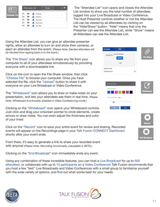 11
The “Attendee List” icon opens and closes the Attendee
List window to show you the total number of attendees
logged into your Live Broadcast or Video Conference.
The Host Presenter controls whether or not the Attendee
List can be viewed by all attendees by clicking on
the “Hide/Show” button. “Hide” means that only the
Presenter can see the Attendee List, while “Show” means
all Attendees can see the Attendee List.
Using the Attendee List, you can give an attendee presenter
rights, allow an attendee to turn on and show their cameras, or
eject an attendee from the event. (Please Note: Ejected attendees will
be blocked from signing back in to the event.)
The “File Share” icon allows you to share any file from your
computer to all of your attendees simultaneously by providing
everyone with a downloadable link.
Click on the icon to open the File Share window, then click
“Choose File” to browse your computer. Once you have
selected the file, click the “Upload” button to share it with
everyone on your Live Broadcast or Video Conference.
The “Whiteboard” icon allows you to draw or make notes on your
presentation, and lets your attendees see them in real time. (Please
Note: Whiteboard functionality disabled in Video Conferencing mode.)
Clicking on the “Whiteboard” icon opens your Whiteboard controls.
Just click and drag your onscreen pointer to circle elements, create
arrows or draw notes. You can even adjust the thickness and color
of your lines!
Click on the “Record” icon to save your entire event for review and sharing. Recorded
events will appear on the Recordings page in your Talk Fusion CONNECT Dashboard
shortly after your event ends.
From there, it’s easy to generate a link to share your recorded event
with anyone! (Please Note: Recording functionality unavailable in BETA.)
Clicking on the “End Broadcast” icon immediately ends any event.
Using any combination of these incredible features, you can host a Live Broadcast for up to 500
attendees, or collaborate with up to 15 participants on a Video Conference! Talk Fusion recommends that
you host a few “test” Live Broadcasts and Video Conferences with a small group to familiarize yourself
with the wide variety of options, and find out what works best for your needs.
 