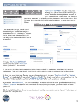 12
Talk Fusion CONNECT includes resources
to help you get valuable feedback from your
event attendees and insight from analysis of
your presentations. These tools can help you
tailor your approach to achieve the most successful results! Let’s start with
Surveys, which can be attached to your broadcasts for your attendees to
fill out.
Let’s start with Surveys, which can be
attached to your broadcasts for your
attendees to fill out. Create your Surveys
before scheduling your events so you
can add one to your presentation with a
single click!
1. In your Talk Fusion CONNECT
Dashboard, click on the “Surveys”
icon in your Quick Links Toolbar.
2. This is your Surveys page, where you create questionnaires for your event attendees, and set your
preferences. Give your new Survey a title that is memorable, and directly relates to the subject matter.
3. Once you have titled your Survey, you can choose between 2 formats, “Rate from 1 to 5” or “Multiple
Choice,” or include both. If you select “Rate from 1 to 5,” You simply need to type your questions into the
“Question” field one at a time, clicking “ADD TO SURVEY” after each question is entered.
If you select “Multiple Choice,” you will need to type in answer options for each question before clicking
“ADD TO SURVEY.” Please note that, whichever Survey option you choose, you must create at least 3
questions.
(TIP: To simplify Multiple Choice Surveys for your attendees, try providing answer options such as “I agree,” “I neither agree nor
disagree,” and “I disagree,” etc.)
SURVEYS & REPORTS
 