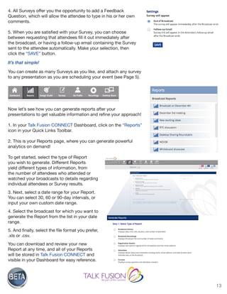 13
4. All Surveys offer you the opportunity to add a Feedback
Question, which will allow the attendee to type in his or her own
comments.
5. When you are satisfied with your Survey, you can choose
between requesting that attendees fill it out immediately after
the broadcast, or having a follow-up email containing the Survey
sent to the attendee automatically. Make your selection, then
click the “SAVE” button.
It’s that simple!
You can create as many Surveys as you like, and attach any survey
to any presentation as you are scheduling your event (see Page 5).
Now let’s see how you can generate reports after your
presentations to get valuable information and refine your approach!
1. In your Talk Fusion CONNECT Dashboard, click on the “Reports”
icon in your Quick Links Toolbar.
2. This is your Reports page, where you can generate powerful
analytics on demand!
To get started, select the type of Report
you wish to generate. Different Reports
yield different types of information, from
the number of attendees who attended or
watched your broadcasts to details regarding
individual attendees or Survey results.
3. Next, select a date range for your Report.
You can select 30, 60 or 90-day intervals, or
input your own custom date range.
4. Select the broadcast for which you want to
generate the Report from the list in your date
range.
5. And finally, select the file format you prefer,
.xls or .csv.
You can download and review your new
Report at any time, and all of your Reports
will be stored in Talk Fusion CONNECT and
visible in your Dashboard for easy reference.
 