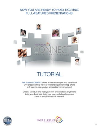 14
NOW YOU ARE READY TO HOST EXCITING,
FULL-FEATURED PRESENTATIONS!
TUTORIAL
Talk Fusion CONNECT offers all the advantages and benefits of
Live Broadcasting, Video Conferencing and Desktop Share
in 1 easy-to-use product accessible from anywhere!
Create, schedule and host your own presentations anytime to
build your business, train your team, collaborate on new
ideas or simply share the moment!
 