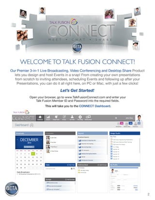 2
Let’s Get Started!
Open your browser, go to www.TalkFusionConnect.com and enter your
Talk Fusion Member ID and Password into the required fields.
This will take you to the CONNECT Dashboard.
WELCOMETOTALK FUSION CONNECT!
Our Premier 3-in-1 Live Broadcasting, Video Conferencing and Desktop Share Product
lets you design and host Events in a snap! From creating your own presentations
from scratch to inviting attendees, scheduling Events and following up after your
Presentations, you can do it all right here, on PC or Mac, with just a few clicks!
 