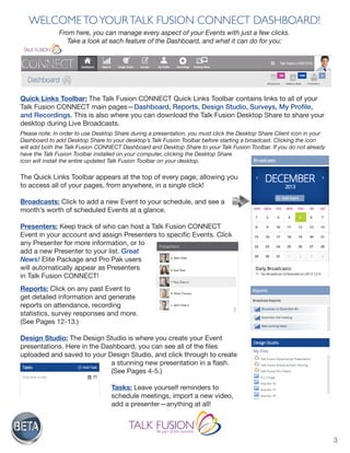 3
WELCOMETOYOURTALK FUSION CONNECT DASHBOARD!
From here, you can manage every aspect of your Events with just a few clicks.
Take a look at each feature of the Dashboard, and what it can do for you:
Quick Links Toolbar: The Talk Fusion CONNECT Quick Links Toolbar contains links to all of your
Talk Fusion CONNECT main pages—Dashboard, Reports, Design Studio, Surveys, My Profile,
and Recordings. This is also where you can download the Talk Fusion Desktop Share to share your
desktop during Live Broadcasts.
Please note: In order to use Desktop Share during a presentation, you must click the Desktop Share Client icon in your
Dashboard to add Desktop Share to your desktop’s Talk Fusion Toolbar before starting a broadcast. Clicking the icon
will add both the Talk Fusion CONNECT Dashboard and Desktop Share to your Talk Fusion Toolbar. If you do not already
have the Talk Fusion Toolbar installed on your computer, clicking the Desktop Share
icon will install the entire updated Talk Fusion Toolbar on your desktop.
The Quick Links Toolbar appears at the top of every page, allowing you
to access all of your pages, from anywhere, in a single click!
Broadcasts: Click to add a new Event to your schedule, and see a
month’s worth of scheduled Events at a glance.
Presenters: Keep track of who can host a Talk Fusion CONNECT
Event in your account and assign Presenters to specific Events. Click
any Presenter for more information, or to
add a new Presenter to your list. Great
News! Elite Package and Pro Pak users
will automatically appear as Presenters
in Talk Fusion CONNECT!
Reports: Click on any past Event to
get detailed information and generate
reports on attendance, recording
statistics, survey responses and more.
(See Pages 12-13.)
Design Studio: The Design Studio is where you create your Event
presentations. Here in the Dashboard, you can see all of the files
uploaded and saved to your Design Studio, and click through to create
a stunning new presentation in a flash.
(See Pages 4-5.)
Tasks: Leave yourself reminders to
schedule meetings, import a new video,
add a presenter—anything at all!
 