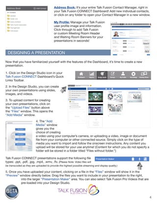4
Address Book: It’s your entire Talk Fusion Contact Manager, right in
your Talk Fusion CONNECT Dashboard! Add new individual contacts,
or click on any folder to open your Contact Manager in a new window.
My Profile: Manage your Talk Fusion
user profile image and information.
Click through to add Talk Fusion
or custom Meeting Room Header
and Waiting Room Banners for your
presentations in seconds!
Now that you have familiarized yourself with the features of the Dashboard, it’s time to create a new
presentation.
1. Click on the Design Studio icon in your
Talk Fusion CONNECT Dashboard’s Quick
Links Toolbar.
2. In the Design Studio, you can create
your own presentations using slides,
images, and videos.
3. To upload content for creating
your own presentations, click on
the “Upload Files” button above
the “Files” window. This opens the
“Add Media” window.
4. The “Add
Media” window
gives you the
choice of creating
a video using your computer’s camera, or uploading a video, image or document
file from your computer or other connected source. Simply click on the type of
media you want to import and follow the onscreen instructions. Any content you
upload will be stored for your use anytime! (Content for which you do not specify a
folder will be stored in a folder titled “Files without folder.”)
Talk Fusion CONNECT presentations support the following file
types: .ppt, .pdf, .jpg, .mp4, .wmv, .flv. (Please Note: Video files will
be transcoded as they are uploaded to provide the highest possible streaming and display quality.)
5. Once you have uploaded your content, clicking on a file in the “Files” window will show it in the
“Preview” window directly below. Drag the files you want to include in your presentation to the right,
into the larger “Presentation Maker” area. You can also select Talk Fusion Pro Videos that are
pre-loaded into your Design Studio.
DESIGNING A PRESENTATION
 
