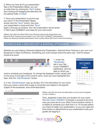 5
SCHEDULING A BROADCAST & INVITING ATTENDEES
6. When you have all of your presentation
files in the Presentation Maker, you can
re-order them by clicking the “Sort” button,
then clicking and dragging the elements into
the desired order. It’s easy!
7. Once your presentation is just the way
you want it in the Presentation Maker,
simply click the “Save” button, then give
your presentation a name and click “Save”
again in the pop-up window. Your new presentation will be saved
in Talk Fusion CONNECT, and ready for your next event!
(Please note: Both the official Talk Fusion Business Opportunity Presentation and
Diamond Rush Training are pre-loaded in your Talk Fusion CONNECT presentations.
Please use these pre-loaded presentations when hosting official Talk Fusion events and training.)
Whether you are hosting a Business Opportunity Presentation, Diamond Rush Training or your own Live
Broadcast or Video Conference, scheduling your event always works the same way—and it’s always
simple and quick!
1. Under the
“Broadcasts”
tab in your Talk
Fusion CONNECT
Dashboard, click the
date on which you
want to schedule your broadcast. To change the displayed month, simply click
on the arrow to the right of the month’s name. Once you have highlighted the
date, click the “Add Broadcast” button.
2. In the “Add Broadcast” pop-up window, fill in the information for your event.
Give your event a name that is easy to remember and relates to the specific
subject of the broadcast, and a brief description.
(Please note that the name and description of your event will appear
on your invitation.)
Then, designate a start time and duration for your event.
The Talk Fusion CONNECT scheduler is synced to the time
zone you have set for your Video Communication Center. It
is helpful to schedule your start time 5 or 10 minutes before
you intend to begin your presentation, so you can make any
final checks or adjustments to your presentation while your
guests are logging in.
 