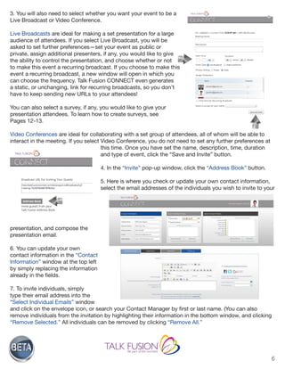 6
3. You will also need to select whether you want your event to be a
Live Broadcast or Video Conference.
Live Broadcasts are ideal for making a set presentation for a large
audience of attendees. If you select Live Broadcast, you will be
asked to set further preferences—set your event as public or
private, assign additional presenters, if any, you would like to give
the ability to control the presentation, and choose whether or not
to make this event a recurring broadcast. If you choose to make this
event a recurring broadcast, a new window will open in which you
can choose the frequency. Talk Fusion CONNECT even generates
a static, or unchanging, link for recurring broadcasts, so you don’t
have to keep sending new URLs to your attendees!
You can also select a survey, if any, you would like to give your
presentation attendees. To learn how to create surveys, see
Pages 12-13.
Video Conferences are ideal for collaborating with a set group of attendees, all of whom will be able to
interact in the meeting. If you select Video Conference, you do not need to set any further preferences at
this time. Once you have set the name, description, time, duration
and type of event, click the “Save and Invite” button.
4. In the “Invite” pop-up window, click the “Address Book” button.
5. Here is where you check or update your own contact information,
select the email addresses of the individuals you wish to invite to your
presentation, and compose the
presentation email.
6. You can update your own
contact information in the “Contact
Information” window at the top left
by simply replacing the information
already in the fields.
7. To invite individuals, simply
type their email address into the
“Select Individual Emails” window
and click on the envelope icon, or search your Contact Manager by first or last name. (You can also
remove individuals from the invitation by highlighting their information in the bottom window, and clicking
“Remove Selected.” All individuals can be removed by clicking “Remove All.”
 