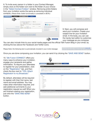 7
8. To invite every person in a folder in your Contact Manager,
simply click on the folder icon next to the folder of your choice
in the “Select Contact Folders” window. Removing entire folders
from your invitation works the same as removing individual
contacts. (Please Note: folder functionality is unavailable in BETA.)
9. Next, you will compose and
send your invitation. Create your
subject line for your invitation
email. In the body, you can use
the handy text editor to customize
your message as you compose.
You can also include links to your social media pages and the official Talk Fusion Blog in your email, by
clicking the box above the Facebook and Twitter icons.
Please Note: the following text is automatically included in your invite message:
Once you are done composing your invitation, you can send it by clicking the “SAVE AND SEND” button.
10. Talk Fusion CONNECT offers you
many ways to enhance your invitation,
engage your recipients and gather
information. To require your attendees
to register for your presentation, click
on the “Registration” tab, and then
check the box next to “YES, Attach
Registration to my Broadcast.”
By default, attendees will be required
to register with their first name, last
name and email address. You may
make other information required, and
add additional comments to your
registration request as well! When you
are finished creating your registration,
just click the “SAVE AND SEND”
button.
 