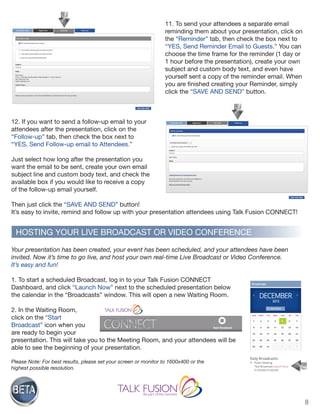 8
11. To send your attendees a separate email
reminding them about your presentation, click on
the “Reminder” tab, then check the box next to
“YES, Send Reminder Email to Guests.” You can
choose the time frame for the reminder (1 day or
1 hour before the presentation), create your own
subject and custom body text, and even have
yourself sent a copy of the reminder email. When
you are finished creating your Reminder, simply
click the “SAVE AND SEND” button.
12. If you want to send a follow-up email to your
attendees after the presentation, click on the
“Follow-up” tab, then check the box next to
“YES, Send Follow-up email to Attendees.”
Just select how long after the presentation you
want the email to be sent, create your own email
subject line and custom body text, and check the
available box if you would like to receive a copy
of the follow-up email yourself.
Then just click the “SAVE AND SEND” button!
It’s easy to invite, remind and follow up with your presentation attendees using Talk Fusion CONNECT!
Your presentation has been created, your event has been scheduled, and your attendees have been
invited. Now it’s time to go live, and host your own real-time Live Broadcast or Video Conference.
It’s easy and fun!
1. To start a scheduled Broadcast, log in to your Talk Fusion CONNECT
Dashboard, and click “Launch Now” next to the scheduled presentation below
the calendar in the “Broadcasts” window. This will open a new Waiting Room.
2. In the Waiting Room,
click on the “Start
Broadcast” icon when you
are ready to begin your
presentation. This will take you to the Meeting Room, and your attendees will be
able to see the beginning of your presentation.
Please Note: For best results, please set your screen or monitor to 1600x400 or the
highest possible resolution.
HOSTING YOUR LIVE BROADCAST OR VIDEO CONFERENCE
 